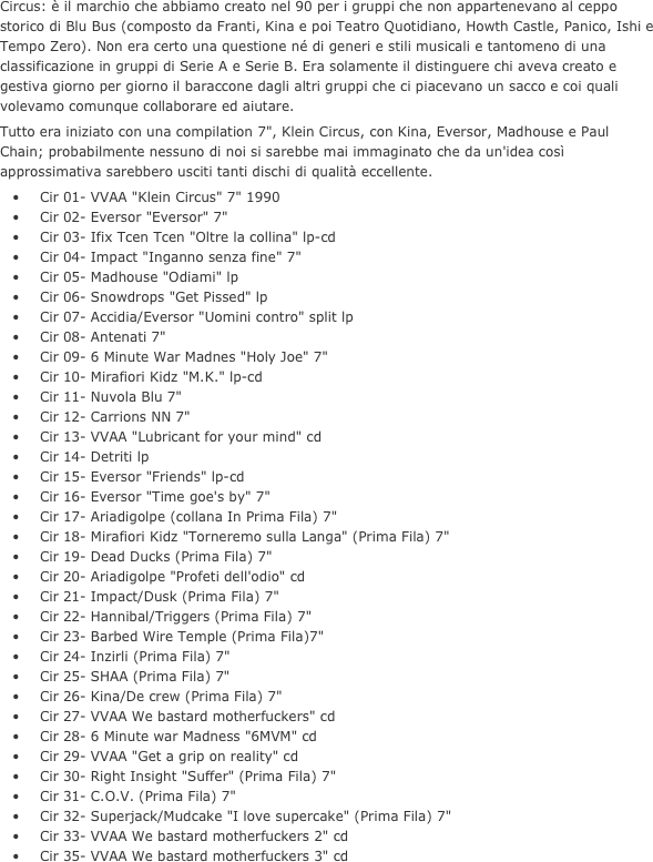 Circus: è il marchio che abbiamo creato nel 90 per i gruppi che non appartenevano al ceppo storico di Blu Bus (composto da Franti, Kina e poi Teatro Quotidiano, Howth Castle, Panico, Ishi e Tempo Zero). Non era certo una questione né di generi e stili musicali e tantomeno di una classificazione in gruppi di Serie A e Serie B. Era solamente il distinguere chi aveva creato e gestiva giorno per giorno il baraccone dagli altri gruppi che ci piacevano un sacco e coi quali volevamo comunque collaborare ed aiutare.
Tutto era iniziato con una compilation 7", Klein Circus, con Kina, Eversor, Madhouse e Paul Chain; probabilmente nessuno di noi si sarebbe mai immaginato che da un'idea così approssimativa sarebbero usciti tanti dischi di qualità eccellente.
	•	Cir 01- VVAA "Klein Circus" 7" 1990
	•	Cir 02- Eversor "Eversor" 7"
	•	Cir 03- Ifix Tcen Tcen "Oltre la collina" lp-cd
	•	Cir 04- Impact "Inganno senza fine" 7"
	•	Cir 05- Madhouse "Odiami" lp
	•	Cir 06- Snowdrops "Get Pissed" lp
	•	Cir 07- Accidia/Eversor "Uomini contro" split lp
	•	Cir 08- Antenati 7"
	•	Cir 09- 6 Minute War Madnes "Holy Joe" 7"
	•	Cir 10- Mirafiori Kidz "M.K." lp-cd
	•	Cir 11- Nuvola Blu 7"
	•	Cir 12- Carrions NN 7"
	•	Cir 13- VVAA "Lubricant for your mind" cd
	•	Cir 14- Detriti lp
	•	Cir 15- Eversor "Friends" lp-cd
	•	Cir 16- Eversor "Time goe's by" 7"
	•	Cir 17- Ariadigolpe (collana In Prima Fila) 7"
	•	Cir 18- Mirafiori Kidz "Torneremo sulla Langa" (Prima Fila) 7"
	•	Cir 19- Dead Ducks (Prima Fila) 7"
	•	Cir 20- Ariadigolpe "Profeti dell'odio" cd
	•	Cir 21- Impact/Dusk (Prima Fila) 7"
	•	Cir 22- Hannibal/Triggers (Prima Fila) 7"
	•	Cir 23- Barbed Wire Temple (Prima Fila)7"
	•	Cir 24- Inzirli (Prima Fila) 7"
	•	Cir 25- SHAA (Prima Fila) 7"
	•	Cir 26- Kina/De crew (Prima Fila) 7"
	•	Cir 27- VVAA We bastard motherfuckers" cd
	•	Cir 28- 6 Minute war Madness "6MVM" cd
	•	Cir 29- VVAA "Get a grip on reality" cd
	•	Cir 30- Right Insight "Suffer" (Prima Fila) 7"
	•	Cir 31- C.O.V. (Prima Fila) 7"
	•	Cir 32- Superjack/Mudcake "I love supercake" (Prima Fila) 7"
	•	Cir 33- VVAA We bastard motherfuckers 2" cd
	•	Cir 35- VVAA We bastard motherfuckers 3" cd

