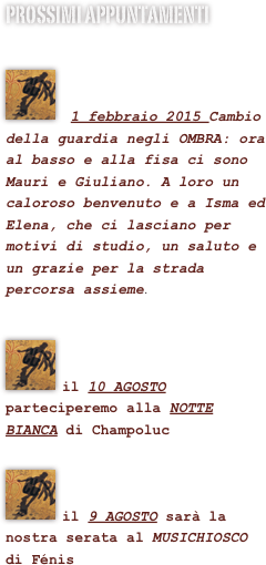 prossimi appuntamenti

￼

 1 febbraio 2015 Cambio della guardia negli OMBRA: ora al basso e alla fisa ci sono Mauri e Giuliano. A loro un caloroso benvenuto e a Isma ed Elena, che ci lasciano per motivi di studio, un saluto e un grazie per la strada percorsa assieme.

￼

il 10 AGOSTO parteciperemo alla NOTTE BIANCA di Champoluc

￼

il 9 AGOSTO sarà la nostra serata al MUSICHIOSCO  di Fénis





