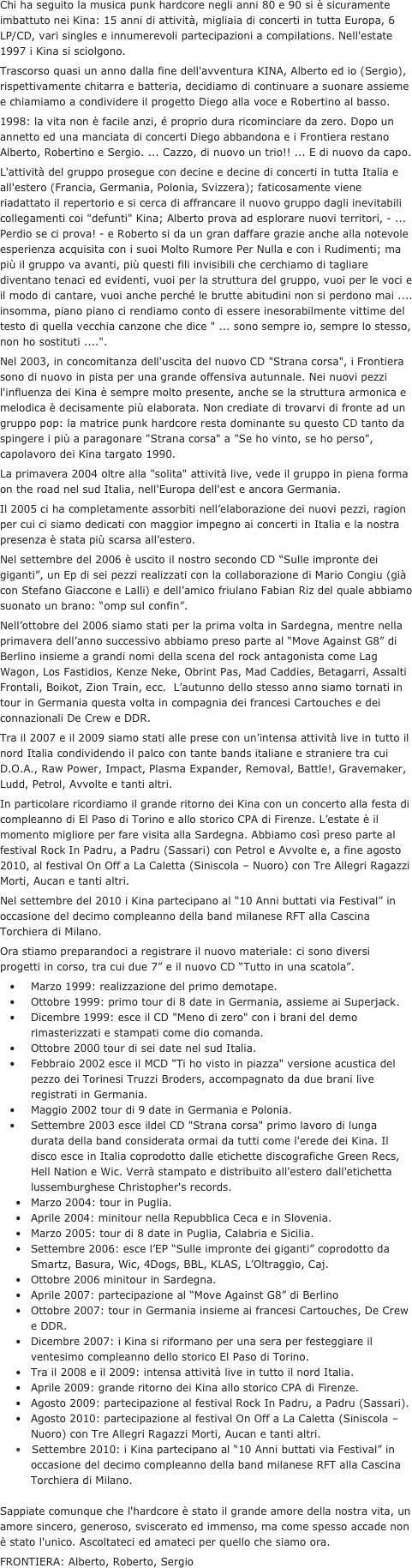 Chi ha seguito la musica punk hardcore negli anni 80 e 90 si è sicuramente imbattuto nei Kina: 15 anni di attività, migliaia di concerti in tutta Europa, 6 LP/CD, vari singles e innumerevoli partecipazioni a compilations. Nell'estate 1997 i Kina si sciolgono.
Trascorso quasi un anno dalla fine dell'avventura KINA, Alberto ed io (Sergio), rispettivamente chitarra e batteria, decidiamo di continuare a suonare assieme e chiamiamo a condividere il progetto Diego alla voce e Robertino al basso.
1998: la vita non è facile anzi, é proprio dura ricominciare da zero. Dopo un annetto ed una manciata di concerti Diego abbandona e i Frontiera restano Alberto, Robertino e Sergio. ... Cazzo, di nuovo un trio!! ... E di nuovo da capo.
L'attività del gruppo prosegue con decine e decine di concerti in tutta Italia e all'estero (Francia, Germania, Polonia, Svizzera); faticosamente viene riadattato il repertorio e si cerca di affrancare il nuovo gruppo dagli inevitabili collegamenti coi "defunti" Kina; Alberto prova ad esplorare nuovi territori, - ... Perdio se ci prova! - e Roberto si da un gran daffare grazie anche alla notevole esperienza acquisita con i suoi Molto Rumore Per Nulla e con i Rudimenti; ma più il gruppo va avanti, più questi fili invisibili che cerchiamo di tagliare diventano tenaci ed evidenti, vuoi per la struttura del gruppo, vuoi per le voci e il modo di cantare, vuoi anche perché le brutte abitudini non si perdono mai .... insomma, piano piano ci rendiamo conto di essere inesorabilmente vittime del testo di quella vecchia canzone che dice " ... sono sempre io, sempre lo stesso, non ho sostituti ....".
Nel 2003, in concomitanza dell'uscita del nuovo CD "Strana corsa", i Frontiera sono di nuovo in pista per una grande offensiva autunnale. Nei nuovi pezzi l'influenza dei Kina è sempre molto presente, anche se la struttura armonica e melodica è decisamente più elaborata. Non crediate di trovarvi di fronte ad un gruppo pop: la matrice punk hardcore resta dominante su questo CD tanto da spingere i più a paragonare "Strana corsa" a "Se ho vinto, se ho perso", capolavoro dei Kina targato 1990.
La primavera 2004 oltre alla "solita" attività live, vede il gruppo in piena forma on the road nel sud Italia, nell'Europa dell'est e ancora Germania.
Il 2005 ci ha completamente assorbiti nell’elaborazione dei nuovi pezzi, ragion per cui ci siamo dedicati con maggior impegno ai concerti in Italia e la nostra presenza è stata più scarsa all’estero.
Nel settembre del 2006 è uscito il nostro secondo CD “Sulle impronte dei giganti”, un Ep di sei pezzi realizzati con la collaborazione di Mario Congiu (già con Stefano Giaccone e Lalli) e dell’amico friulano Fabian Riz del quale abbiamo suonato un brano: “omp sul confin”.
Nell’ottobre del 2006 siamo stati per la prima volta in Sardegna, mentre nella primavera dell’anno successivo abbiamo preso parte al “Move Against G8” di Berlino insieme a grandi nomi della scena del rock antagonista come Lag Wagon, Los Fastidios, Kenze Neke, Obrint Pas, Mad Caddies, Betagarri, Assalti Frontali, Boikot, Zion Train, ecc.  L’autunno dello stesso anno siamo tornati in tour in Germania questa volta in compagnia dei francesi Cartouches e dei connazionali De Crew e DDR.
Tra il 2007 e il 2009 siamo stati alle prese con un’intensa attività live in tutto il nord Italia condividendo il palco con tante bands italiane e straniere tra cui D.O.A., Raw Power, Impact, Plasma Expander, Removal, Battle!, Gravemaker, Ludd, Petrol, Avvolte e tanti altri.
In particolare ricordiamo il grande ritorno dei Kina con un concerto alla festa di compleanno di El Paso di Torino e allo storico CPA di Firenze. L’estate è il momento migliore per fare visita alla Sardegna. Abbiamo così preso parte al festival Rock In Padru, a Padru (Sassari) con Petrol e Avvolte e, a fine agosto 2010, al festival On Off a La Caletta (Siniscola – Nuoro) con Tre Allegri Ragazzi Morti, Aucan e tanti altri.
Nel settembre del 2010 i Kina partecipano al “10 Anni buttati via Festival” in occasione del decimo compleanno della band milanese RFT alla Cascina Torchiera di Milano.
Ora stiamo preparandoci a registrare il nuovo materiale: ci sono diversi progetti in corso, tra cui due 7” e il nuovo CD “Tutto in una scatola”.
	•	Marzo 1999: realizzazione del primo demotape.
	•	Ottobre 1999: primo tour di 8 date in Germania, assieme ai Superjack.
	•	Dicembre 1999: esce il CD "Meno di zero" con i brani del demo rimasterizzati e stampati come dio comanda.
	•	Ottobre 2000 tour di sei date nel sud Italia.
	•	Febbraio 2002 esce il MCD "Ti ho visto in piazza" versione acustica del pezzo dei Torinesi Truzzi Broders, accompagnato da due brani live registrati in Germania.
	•	Maggio 2002 tour di 9 date in Germania e Polonia.
	•	Settembre 2003 esce ildel CD "Strana corsa" primo lavoro di lunga durata della band considerata ormai da tutti come l'erede dei Kina. Il disco esce in Italia coprodotto dalle etichette discografiche Green Recs, Hell Nation e Wic. Verrà stampato e distribuito all'estero dall'etichetta lussemburghese Christopher's records.
•	Marzo 2004: tour in Puglia.
•	Aprile 2004: minitour nella Repubblica Ceca e in Slovenia.
•	Marzo 2005: tour di 8 date in Puglia, Calabria e Sicilia.
•	Settembre 2006: esce l’EP “Sulle impronte dei giganti” coprodotto da Smartz, Basura, Wic, 4Dogs, BBL, KLAS, L’Oltraggio, Caj.
•	Ottobre 2006 minitour in Sardegna.
•	Aprile 2007: partecipazione al “Move Against G8” di Berlino 
•	Ottobre 2007: tour in Germania insieme ai francesi Cartouches, De Crew e DDR.
•	Dicembre 2007: i Kina si riformano per una sera per festeggiare il ventesimo compleanno dello storico El Paso di Torino.
•	Tra il 2008 e il 2009: intensa attività live in tutto il nord Italia.
•	Aprile 2009: grande ritorno dei Kina allo storico CPA di Firenze.
•	Agosto 2009: partecipazione al festival Rock In Padru, a Padru (Sassari).
•	Agosto 2010: partecipazione al festival On Off a La Caletta (Siniscola – Nuoro) con Tre Allegri Ragazzi Morti, Aucan e tanti altri.
   Settembre 2010: i Kina partecipano al “10 Anni buttati via Festival” in occasione del decimo compleanno della band milanese RFT alla Cascina Torchiera di Milano.

Sappiate comunque che l'hardcore è stato il grande amore della nostra vita, un amore sincero, generoso, sviscerato ed immenso, ma come spesso accade non è stato l'unico. Ascoltateci ed amateci per quello che siamo ora.
FRONTIERA: Alberto, Roberto, Sergio

