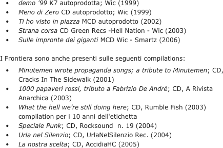 	•	demo '99 K7 autoprodotta; Wic (1999)
	•	Meno di Zero CD autoprodotto; Wic (1999)
	•	Ti ho visto in piazza MCD autoprodotto (2002)
	•	Strana corsa CD Green Recs -Hell Nation - Wic (2003)
	•	Sulle impronte dei giganti MCD Wic - Smartz (2006)

I Frontiera sono anche presenti sulle seguenti compilations:
	•	Minutemen wrote propaganda songs; a tribute to Minutemen; CD, Cracks In The Sidewalk (2001)
	•	1000 papaveri rossi, tributo a Fabrizio De André; CD, A Rivista Anarchica (2003)
	•	What the hell we’re still doing here; CD, Rumble Fish (2003) compilation per i 10 anni dell'etichetta
	•	Speciale Punk; CD, Rocksound  n. 19 (2004)
	•	Urla nel Silenzio; CD, UrlaNelSilenzio Rec. (2004)
	•	La nostra scelta; CD, AccidiaHC (2005)
