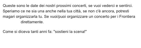Queste sono le date dei nostri prossimi concerti, se vuoi vederci e sentirci. Speriamo ce ne sia una anche nella tua città, se non c'è ancora, potresti magari organizzarla tu. Se vuoi/puoi organizzare un concerto per i Frontiera  contattaci direttamente.
Come si diceva tanti anni fa: "sostieni la scena!"

