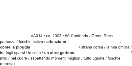 ￼￼VA014 • cd, 2003 • Wi Confondo / Green Recs 
partenza / foschie estive / attenzione                                                 / come la pioggia                                            / strana corsa / la mia ombra / tra fogli sparsi / le cose / un altro gettone                                                   / milo / nel cuore / aspettando momenti migliori / tutto uguale / foschie (ripresa)