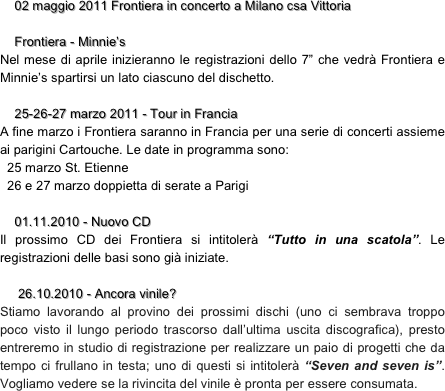     02 maggio 2011 Frontiera in concerto a Milano csa Vittoria

    Frontiera - Minnie’s 
Nel mese di aprile inizieranno le registrazioni dello 7” che vedrà Frontiera e Minnie’s spartirsi un lato ciascuno del dischetto.

    25-26-27 marzo 2011 - Tour in Francia     
A fine marzo i Frontiera saranno in Francia per una serie di concerti assieme ai parigini Cartouche. Le date in programma sono:
  25 marzo St. Etienne
  26 e 27 marzo doppietta di serate a Parigi
 
    01.11.2010 - Nuovo CD
Il prossimo CD dei Frontiera si intitolerà “Tutto in una scatola”. Le registrazioni delle basi sono già iniziate.

     26.10.2010 - Ancora vinile?
Stiamo lavorando al provino dei prossimi dischi (uno ci sembrava troppo poco visto il lungo periodo trascorso dall’ultima uscita discografica), presto entreremo in studio di registrazione per realizzare un paio di progetti che da tempo ci frullano in testa; uno di questi si intitolerà “Seven and seven is”. Vogliamo vedere se la rivincita del vinile è pronta per essere consumata.

