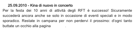      25.09.2010 - Kina di nuovo in concerto
Per la festa dei 10 anni di attività degli RFT è successo! Sicuramente succederà ancora anche se solo in occasione di eventi speciali e in modo sporadico. Restate in campana per non perdervi il prossimo: d’ogni tanto buttate un occhio alla pagina concerti.
