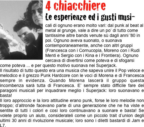 ￼4 chiacchiere 
Le esperienze ed i gusti musi-
cali di ognuno erano molto vari: dal punk al beat al metal al grunge, vale a dire un po’ di tutto come tantissime altre bands venute sù dagli anni '80 in poi. Ognuno aveva suonato, o suonava contemporaneamente, anche con altri gruppi (Francesca con i Cornucopia, Moreno con i Rudi Menti e Sergio con i Kina e i Frontiera). Ognuno cercava di divertirsi come poteva e di sfogarsi come poteva ... e per questo motivo suonava nei Superjack.
Il risultato di tutto questo era una musica che sapeva unire il Pop veloce e melodico e il grezzo Punk Hardcore con le voci di Morena e di Francesca sempre in evidenza. Quando Morena lascerà il gruppo questa incombenza sarà tutta di Francesca. E’ sempre stato difficile fare dei paragoni musicali per inquadrare meglio i Superjack: loro suonavano e basta!
Il loro approccio e la loro attitudine erano punk, forse le loro melodie non troppo; d’altronde facevano parte di una generazione che ne ha viste e sentite di tutti i colori e così loro continuavano a suonare e basta! Se volete proprio un aiuto, considerateli come un piccolo trait d’union degli ultimi 30 anni di rivoluzione musicale; loro sono i diletti bastardi di Jam e L7.

