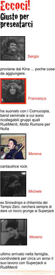 Eccoci! 
Giusto per presentarci
 
￼


Sergio


proviene dai Kina ... poche cose da aggiungere.
￼
￼


Francesca


ha suonato con i Cornucopia, band seminale a cui sono ricollegabili gruppi quali RudiMenti, Molto Rumore per Nulla
￼
￼


Morena


cantautrice rock
￼
￼


Michele

ex Snowdrops e chitarrista dei Tempo Zero, cercherà sempre di dare un tocco grunge ai Superjack
￼


Moreno



ultimo arrivato nella famiglia, condividerà per circa un anno il suo lavoro con Superjack e RudiMenti￼
 


