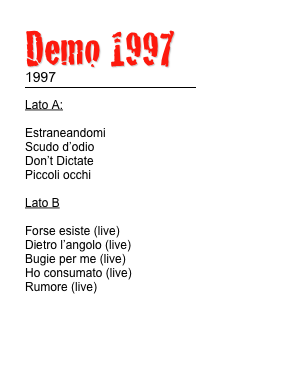 Demo 1997 
1997
￼
Lato A:

Estraneandomi
Scudo d’odio
Don’t Dictate
Piccoli occhi

Lato B

Forse esiste (live)
Dietro l’angolo (live)
Bugie per me (live)
Ho consumato (live)
Rumore (live)
                               

TESTI                       