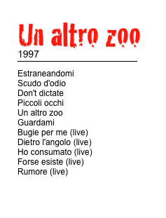 Un altro zoo 
1997
￼
Estraneandomi                         Scudo d'odio                             Don't dictate                            Piccoli occhi                                Un altro zoo                        Guardami                                Bugie per me (live)                            Dietro l'angolo (live)                            Ho consumato (live)                        Forse esiste (live)                        Rumore (live)

TESTI